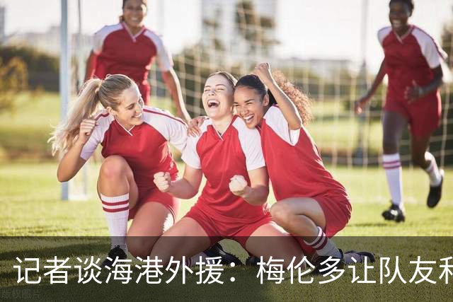 记者谈海港外援：梅伦多让队友和整体受益，伤愈的克劳德强硬干脆